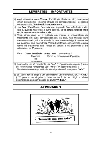 LEMBRETES             IMPORTANTES

a) Você vai usar a forma Vossa ( Excelência, Senhoria, etc.) quando se
   dirigir diretamente ( mesmo através de correspondência ) à pessoa
   com quem fala. Você está falando com ela.
b) Use Sua ( Excelência, Senhoria, etc. ) quando fizer referência a ela,
   isto é, quando falar dela a outra pessoa. Você estará falando dela
   ou de coisas relacionadas a ela.
c) Você ainda deve ter o cuidado em manter a uniformidade de
   tratamento em suas correspondências, ou seja, não misturar num
   mesmo contexto, a forma através da qual você se dirige à pessoa ou
   às pessoas com quem trata. Vossa Excelência, por exemplo, é uma
   forma de tratamento que exige os verbos e os pronomes a ela
   referentes, na 3ª pessoa.

   Veja:  Vossa Excelência trouxe seus documentos ?
                Pronome        Verbo e pronome na 3ª pessoa
                    de
                tratamento
d) Quando for um só remetente use "eu" ( 1ª pessoa do singular ), mas
  se forem vários remetentes use "nós" ( 1ª pessoa do plural ).
   Geralmente a correspondência formal prefere a forma plural "nós".

e) Se você for se dirigir a um destinatário, use o singular. Ex.: "V. Sa."
  ( 2ª pessoa do singular ). Mas se você for se dirigir a vários
  destinatários, use a 2ª pessoa do plural "V. Sas.".


                          ATIVIDADE 1




                                    26
 
