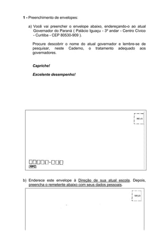 1 - Preenchimento de envelopes:

   a) Você vai preencher o envelope abaixo, endereçando-o ao atual
      Governador do Paraná ( Palácio Iguaçu - 3º andar - Centro Cívico
      - Curitiba - CEP 80530-909 ).

     Procure descobrir o nome do atual governador e lembre-se de
     pesquisar, neste Caderno, o tratamento adequado aos
     governadores.


     Capriche!

     Excelente desempenho!




b) Enderece este envelope à Direção de sua atual escola. Depois,
   preencha o remetente abaixo com seus dados pessoais.




                                  27
 