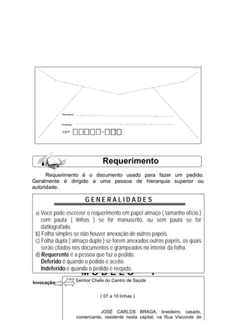 Requerimento
      Requerimento é o documento usado para fazer um pedido.
Geralmente é dirigido a uma pessoa de hierarquia superior ou
autoridade.

                          GENERALIDADES
 a) Você pode escrever o requerimento em papel almaço ( tamanho ofício )
    com pauta ( linhas ) se for manuscrito, ou sem pauta se for
    datilografado.
 b) Folha simples se não houver anexação de outros papéis.
 c) Folha dupla ( almaço duplo ) se forem anexados outros papéis, os quais
    serão citados nos documentos e grampeados no interior da folha.
 d) Requerente é a pessoa que faz o pedido.
    Deferido é quando o pedido é aceito.
    Indeferido é quando o pedido é negado.
                        MODELO                          I
              2,5cm
Invocação             Senhor Chefe do Centro de Saúde


                                ( 07 a 10 linhas )

                                        28
                                 JOSÉ CARLOS BRAGA, brasileiro, casado,
                      comerciante, residente nesta capital, na Rua Visconde de
                      Nacar, 106, portador da cédula de identidade 075843, CPF
 