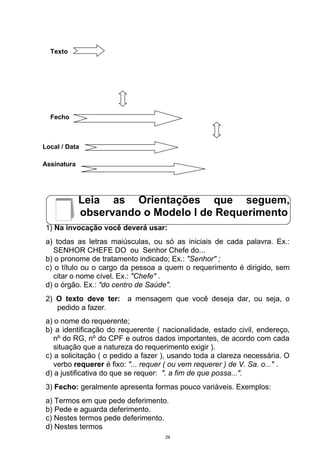 Texto




  Fecho



Local / Data

Assinatura




             Leia as Orientações que seguem,
             observando o Modelo I de Requerimento
 1) Na invocação você deverá usar:
 a) todas as letras maiúsculas, ou só as iniciais de cada palavra. Ex.:
    SENHOR CHEFE DO ou Senhor Chefe do...
 b) o pronome de tratamento indicado; Ex.: "Senhor" ;
 c) o título ou o cargo da pessoa a quem o requerimento é dirigido, sem
    citar o nome cível. Ex.: "Chefe" .
 d) o órgão. Ex.: "do centro de Saúde".
 2) O texto deve ter: a mensagem que você deseja dar, ou seja, o
    pedido a fazer.
 a) o nome do requerente;
 b) a identificação do requerente ( nacionalidade, estado civil, endereço,
    nº do RG, nº do CPF e outros dados importantes, de acordo com cada
    situação que a natureza do requerimento exigir ).
 c) a solicitação ( o pedido a fazer ), usando toda a clareza necessária. O
    verbo requerer é fixo: "... requer ( ou vem requerer ) de V. Sa. o..." .
 d) a justificativa do que se requer: ". a fim de que possa...".
 3) Fecho: geralmente apresenta formas pouco variáveis. Exemplos:
 a) Termos em que pede deferimento.
 b) Pede e aguarda deferimento.
 c) Nestes termos pede deferimento.
 d) Nestes termos
                                     29
 