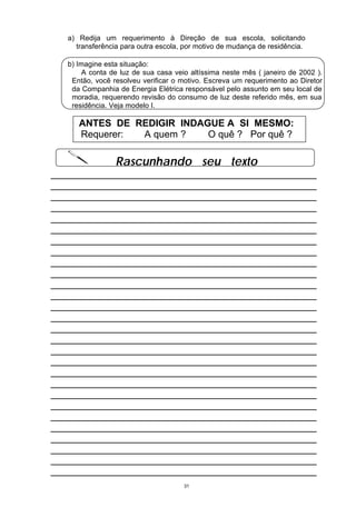 a) Redija um requerimento à Direção de sua escola, solicitando
     transferência para outra escola, por motivo de mudança de residência.

   b) Imagine esta situação:
        A conta de luz de sua casa veio altíssima neste mês ( janeiro de 2002 ).
    Então, você resolveu verificar o motivo. Escreva um requerimento ao Diretor
    da Companhia de Energia Elétrica responsável pelo assunto em seu local de
    moradia, requerendo revisão do consumo de luz deste referido mês, em sua
    residência. Veja modelo I.

      ANTES DE REDIGIR INDAGUE A SI MESMO:
      Requerer: A quem ?    O quê ? Por quê ?

                 Rascunhando seu texto
__________________________________________________
__________________________________________________
__________________________________________________
__________________________________________________
__________________________________________________
__________________________________________________
__________________________________________________
__________________________________________________
__________________________________________________
__________________________________________________
__________________________________________________
__________________________________________________
__________________________________________________
__________________________________________________
__________________________________________________
__________________________________________________
__________________________________________________
__________________________________________________
__________________________________________________
__________________________________________________
__________________________________________________
__________________________________________________
__________________________________________________
__________________________________________________
__________________________________________________
__________________________________________________
__________________________________________________
__________________________________________________
                                      31
 
