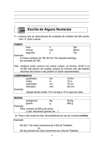 ___________________________________________________________________________
___________________________________________________________________________
___________________________________________________________________________
___________________________________________________________________________
____________________________________________

           A Escrita de Alguns Numerais

1 - Observe que as abreviaturas de unidades de medida não têm ponto,
     nem "s" para o plural:

TEMPO
           hora                    h                      18h
           minuto                  min                    30min
           segundo                 s                      15s
Exemplo:
    A missa começou às 18h 30 min 15s naquele domingo.
    Irei somente às 15h.

Obs.: Embora muito comuns em nossa Língua, as formas 18:30 h ou
     18,30h não devem ser usadas, porque os minutos não são frações
     decimais das horas e não podem vir assim representados.
COMPRIMENTO
         quilômetro           km               18 Km
         metro                m                10 m
         centímetro           cm               15 cm
         milímetro            mm               26 mm
Exemplo:
         Aquele tecido mediu 12 m na loja e 10 m aqui em casa.

MASSA
           quilograma              Kg                90 Kg
           grama                   g                 900 g
Exemplo:
    Filha, compre só 800 g de carne.
          ( Leia: oitocentos gramas de... )
 2 - Para o dia inicial do mês, dê preferência ao uso do numeral ordinal.
Exemplo:

     No dia 1º de maio comemora-se o Dia do Trabalho.
                      ou
     No dia primeiro de maio comemora-se o Dia do Trabalho
                                     33
 