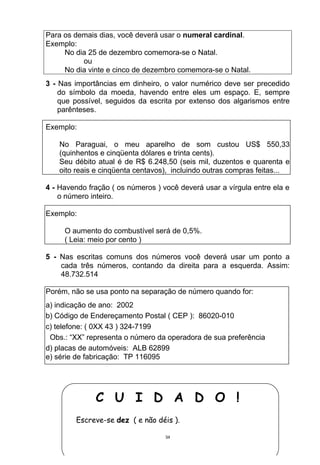 Para os demais dias, você deverá usar o numeral cardinal.
Exemplo:
     No dia 25 de dezembro comemora-se o Natal.
          ou
     No dia vinte e cinco de dezembro comemora-se o Natal.
3 - Nas importâncias em dinheiro, o valor numérico deve ser precedido
    do símbolo da moeda, havendo entre eles um espaço. E, sempre
    que possível, seguidos da escrita por extenso dos algarismos entre
    parênteses.

Exemplo:

    No Paraguai, o meu aparelho de som custou US$ 550,33
    (quinhentos e cinqüenta dólares e trinta cents).
    Seu débito atual é de R$ 6.248,50 (seis mil, duzentos e quarenta e
    oito reais e cinqüenta centavos), incluindo outras compras feitas...

4 - Havendo fração ( os números ) você deverá usar a vírgula entre ela e
    o número inteiro.

Exemplo:

     O aumento do combustível será de 0,5%.
     ( Leia: meio por cento )

5 - Nas escritas comuns dos números você deverá usar um ponto a
    cada três números, contando da direita para a esquerda. Assim:
    48.732.514

Porém, não se usa ponto na separação de número quando for:
a) indicação de ano: 2002
b) Código de Endereçamento Postal ( CEP ): 86020-010
c) telefone: ( 0XX 43 ) 324-7199
 Obs.: “XX” representa o número da operadora de sua preferência
d) placas de automóveis: ALB 62899
e) série de fabricação: TP 116095




              C U I D A D O !
        Escreve-se dez ( e não déis ).

                                   34
 