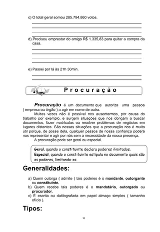 c) O total geral somou 285.794.860 votos.
      _____________________________________________________
      _____________________________________________________
      _____________________________________________________
      _____________________________________________________
   d) Precisou emprestar do amigo R$ 1.335,83 para quitar a compra da
      casa.
      _____________________________________________________
      _____________________________________________________
      _____________________________________________________
      _____________________________________________________

   e) Passei por lá às 21h 30min.
     _____________________________________________________
     _____________________________________________________


                       Procuração

      Procuração         é um documento que autoriza uma pessoa
( empresa ou órgão ) a agir em nome de outra.
        Muitas vezes não é possível nos ausentarmos, por causa do
trabalho por exemplo, e surgem situações que nos obrigam a buscar
documentos, fazer matrículas ou resolver problemas de negócios em
lugares distantes. São nessas situações que a procuração nos é muito
útil porque, de posse dela, qualquer pessoa de nossa confiança poderá
nos representar e agir por nós sem a necessidade da nossa presença.
        A procuração pode ser geral ou especial.

      Geral, quando o constituinte declara poderes ilimitados.
      Especial, quando o constituinte estipula no documento quais são
      os poderes, limitando-os.

Generalidades:
   a) Quem outorga ( admite ) tais poderes é o mandante, outorgante
     ou constituinte.
   b) Quem recebe tais poderes é o mandatário, outorgado ou
     procurador.
   c) É escrita ou datilografada em papel almaço simples ( tamanho
     ofício ).

Tipos:
                                 36
 