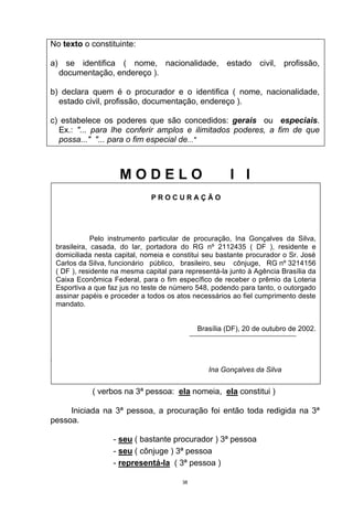 No texto o constituinte:

a) se identifica ( nome, nacionalidade, estado civil, profissão,
  documentação, endereço ).

b) declara quem é o procurador e o identifica ( nome, nacionalidade,
  estado civil, profissão, documentação, endereço ).

c) estabelece os poderes que são concedidos: gerais ou especiais.
  Ex.: "... para lhe conferir amplos e ilimitados poderes, a fim de que
  possa..." "... para o fim especial de..."



                    MODELO                             I I
                              PROCURAÇÃO




             Pelo instrumento particular de procuração, Ina Gonçalves da Silva,
 brasileira, casada, do lar, portadora do RG nº 2112435 ( DF ), residente e
 domiciliada nesta capital, nomeia e constitui seu bastante procurador o Sr. José
 Carlos da Silva, funcionário público, brasileiro, seu cônjuge, RG nº 3214156
 ( DF ), residente na mesma capital para representá-la junto à Agência Brasília da
 Caixa Econômica Federal, para o fim específico de receber o prêmio da Loteria
 Esportiva a que faz jus no teste de número 548, podendo para tanto, o outorgado
 assinar papéis e proceder a todos os atos necessários ao fiel cumprimento deste
 mandato.


                                             Brasília (DF), 20 de outubro de 2002.



Observe:
                                                Ina Gonçalves da Silva
            Ina Gonçalves da Silva nomeia e constitui
            ( verbos na 3ª pessoa: ela nomeia, ela constitui )

     Iniciada na 3ª pessoa, a procuração foi então toda redigida na 3ª
pessoa.

                  - seu ( bastante procurador ) 3ª pessoa
                  - seu ( cônjuge ) 3ª pessoa
                  - representá-la ( 3ª pessoa )

                                        38
 