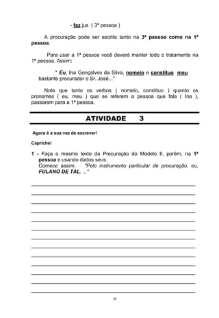 - faz jus ( 3ª pessoa )

    A procuração pode ser escrita tanto na 3ª pessoa como na 1ª
pessoa.

      Para usar a 1ª pessoa você deverá manter todo o tratamento na
1ª pessoa. Assim:

          " Eu, Ina Gonçalves da Silva, nomeio e constituo meu
   bastante procurador o Sr. José..."

     Note que tanto os verbos ( nomeio, constituo ) quanto os
pronomes ( eu, meu ) que se referem a pessoa que fala ( Ina ),
passaram para a 1ª pessoa.


                        ATIVIDADE           3

Agora é a sua vez de escrever!

Capriche!

1 - Faça o mesmo texto da Procuração do Modelo II, porém, na 1ª
   pessoa e usando dados seus.
   Comece assim:     "Pelo instrumento particular de procuração, eu,
   FULANO DE TAL, ..."

__________________________________________________________
__________________________________________________________
__________________________________________________________
__________________________________________________________
__________________________________________________________
__________________________________________________________
__________________________________________________________
__________________________________________________________
__________________________________________________________
__________________________________________________________
__________________________________________________________
__________________________________________________________
__________________________________________________________
                                    39
 