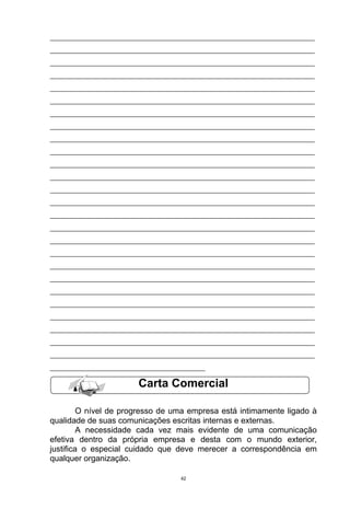 ___________________________________________________________________________
___________________________________________________________________________
___________________________________________________________________________
___________________________________________________________________________
___________________________________________________________________________
___________________________________________________________________________
___________________________________________________________________________
___________________________________________________________________________
___________________________________________________________________________
___________________________________________________________________________
___________________________________________________________________________
___________________________________________________________________________
___________________________________________________________________________
___________________________________________________________________________
___________________________________________________________________________
___________________________________________________________________________
___________________________________________________________________________
___________________________________________________________________________
___________________________________________________________________________
___________________________________________________________________________
___________________________________________________________________________
___________________________________________________________________________
___________________________________________________________________________
___________________________________________________________________________
___________________________________________________________________________
___________________________________________________________________________
____________________________________________

                         Carta Comercial

         O nível de progresso de uma empresa está intimamente ligado à
qualidade de suas comunicações escritas internas e externas.
         A necessidade cada vez mais evidente de uma comunicação
efetiva dentro da própria empresa e desta com o mundo exterior,
justifica o especial cuidado que deve merecer a correspondência em
qualquer organização.

                                     42
 