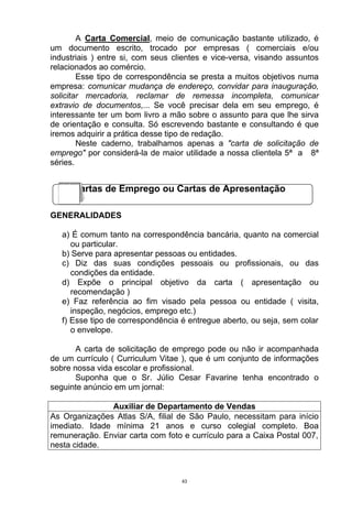 A Carta Comercial, meio de comunicação bastante utilizado, é
um documento escrito, trocado por empresas ( comerciais e/ou
industriais ) entre si, com seus clientes e vice-versa, visando assuntos
relacionados ao comércio.
        Esse tipo de correspondência se presta a muitos objetivos numa
empresa: comunicar mudança de endereço, convidar para inauguração,
solicitar mercadoria, reclamar de remessa incompleta, comunicar
extravio de documentos,... Se você precisar dela em seu emprego, é
interessante ter um bom livro a mão sobre o assunto para que lhe sirva
de orientação e consulta. Só escrevendo bastante e consultando é que
iremos adquirir a prática desse tipo de redação.
        Neste caderno, trabalhamos apenas a "carta de solicitação de
emprego" por considerá-la de maior utilidade a nossa clientela 5ª a 8ª
séries.


      Cartas de Emprego ou Cartas de Apresentação

GENERALIDADES

   a) É comum tanto na correspondência bancária, quanto na comercial
      ou particular.
   b) Serve para apresentar pessoas ou entidades.
   c) Diz das suas condições pessoais ou profissionais, ou das
      condições da entidade.
   d) Expõe o principal objetivo da carta ( apresentação ou
      recomendação )
   e) Faz referência ao fim visado pela pessoa ou entidade ( visita,
      inspeção, negócios, emprego etc.)
   f) Esse tipo de correspondência é entregue aberto, ou seja, sem colar
      o envelope.

       A carta de solicitação de emprego pode ou não ir acompanhada
de um currículo ( Curriculum Vitae ), que é um conjunto de informações
sobre nossa vida escolar e profissional.
       Suponha que o Sr. Júlio Cesar Favarine tenha encontrado o
seguinte anúncio em um jornal:

               Auxiliar de Departamento de Vendas
As Organizações Atlas S/A, filial de São Paulo, necessitam para início
imediato. Idade mínima 21 anos e curso colegial completo. Boa
remuneração. Enviar carta com foto e currículo para a Caixa Postal 007,
nesta cidade.



                                   43
 