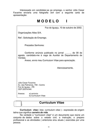 Interessado em candidatar-se ao emprego, o senhor Júlio Cesar
Favarine enviaria uma fotografia 3x4 com a seguinte carta de
apresentação:

                         MODELO                            I
                                      Foz do Iguaçu, 10 de outubro de 2002.

    Organizações Atlas S/A.

    Ref.: Solicitação de Emprego.


           Prezados Senhores:


          Conforme anúncio publicado no jornal .........., de 08 de
    agosto, candidato-me à vaga de Auxiliar de Departamento de
    Vendas.
          Anexo, envio meu Curriculum Vitae para apreciação.


                                                  Atenciosamente,




    Júlio Cesar Favarine
    Av. das Palmeiras, 759 - Centro
    Foz do Iguaçu - PR
    CEP 20578-040

    Anexos:     a) anúncio
                b) Curriculum Vitae


                            Curriculum Vitae

        Curriculum vitae ( leia: curriculum vitae ) - expressão de origem
latina que significa carreira de vida.
        Na verdade o "curriculum vitae" é um documento que reúne um
conjunto de dados sobre o estado civil, a instrução, o preparo
profissional e as atividades ( anteriores e/ou atuais ) exercidas por uma
pessoa.
                                         44
 