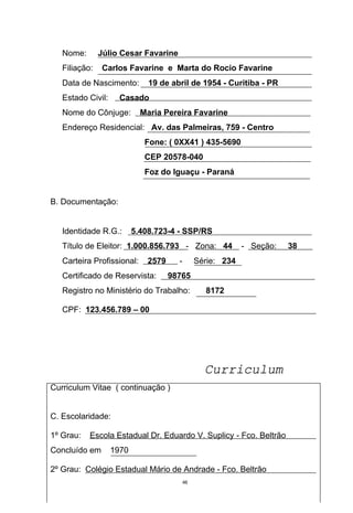 Nome:       Júlio Cesar Favarine
   Filiação:   Carlos Favarine e Marta do Rocio Favarine
   Data de Nascimento:        19 de abril de 1954 - Curitiba - PR
   Estado Civil:     Casado
   Nome do Cônjuge:         Maria Pereira Favarine
   Endereço Residencial: Av. das Palmeiras, 759 - Centro
                             Fone: ( 0XX41 ) 435-5690
                             CEP 20578-040
                             Foz do Iguaçu - Paraná


B. Documentação:


   Identidade R.G.:       5.408.723-4 - SSP/RS
   Título de Eleitor: 1.000.856.793 - Zona: 44               - Seção:   38
   Carteira Profissional:     2579     -        Série: 234
   Certificado de Reservista:        98765
   Registro no Ministério do Trabalho:            8172

   CPF: 123.456.789 – 00




                                                  Curriculum
Curriculum Vitae ( continuação )


C. Escolaridade:

1º Grau:   Escola Estadual Dr. Eduardo V. Suplicy - Fco. Beltrão
Concluído em       1970

2º Grau: Colégio Estadual Mário de Andrade - Fco. Beltrão
                                           46
 