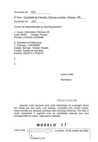 Concluído em    1973

3º Grau: Faculdade de Filosofia, Ciências e Letras - Palmas - PR
Concluído em    1977

Cursos de Especialização ou Aperfeiçoamento:

1. Curso: Informática: Windows 95
Local: SESC     Estado: Paraná
Período: 01/02/96 a 03/02/96

D. Experiência Profissional:
1. Empresa : COCAMAR
Cidade: Maringá Estado: Paraná
Função: Auxiliar de escritório
Período: 25/02/71 a 07/03/73

2.

3.



                                              Local e data

                                              Assinatura




                                          Curriculum
      Quando você escrever uma carta solicitando um emprego, tenha
em mente que sua carta, com certeza, competirá com muitas outras,
todas escritas por pessoas ansiosas pelo emprego oferecido. Por isso, é
muito importante o capricho com as qualidades básicas que uma
correspondência requer. Veja outros modelos:



                       MODELO                 I I
Local e data                             Londrina, 15 de outubro de 2002.
                                    47

                À
                FÁBRICA DE
 