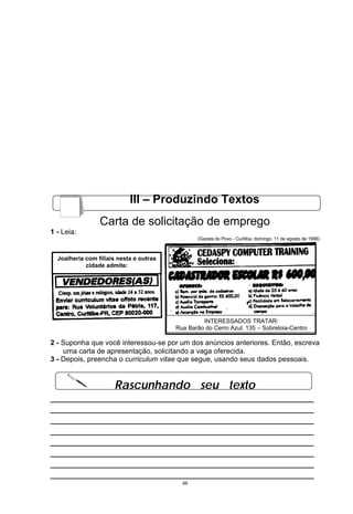 III – Produzindo Textos
                 Carta de solicitação de emprego
1 - Leia:
                                                (Gazeta do Povo - Curitiba, domingo, 11 de agosto de 1996)



  Joalheria com filiais nesta e outras
            cidade admite:




                                                  INTERESSADOS TRATAR:
                                         Rua Barão do Cerro Azul, 135 – Sobreloja-Centro

2 - Suponha que você interessou-se por um dos anúncios anteriores. Então, escreva
    uma carta de apresentação, solicitando a vaga oferecida.
3 - Depois, preencha o curriculum vitae que segue, usando seus dados pessoais.


                      Rascunhando seu texto
__________________________________________________
__________________________________________________
__________________________________________________
__________________________________________________
__________________________________________________
__________________________________________________
__________________________________________________
__________________________________________________
                                           49
 