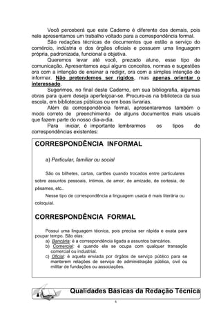 Você perceberá que este Caderno é diferente dos demais, pois
nele apresentamos um trabalho voltado para a correspondência formal.
       São redações técnicas de documentos que estão a serviço do
comércio, indústria e dos órgãos oficiais e possuem uma linguagem
própria, padronizada, funcional e objetiva.
       Queremos levar até você, prezado aluno, esse tipo de
comunicação. Apresentamos aqui alguns conceitos, normas e sugestões
ora com a intenção de ensinar a redigir, ora com a simples intenção de
informar. Não pretendemos ser rígidos, mas apenas orientar o
interessado.
       Sugerimos, no final deste Caderno, em sua bibliografia, algumas
obras para quem deseja aperfeiçoar-se. Procure-as na biblioteca da sua
escola, em bibliotecas públicas ou em boas livrarias.
       Além da correspondência formal, apresentaremos também o
modo correto de preenchimento de alguns documentos mais usuais
que fazem parte do nosso dia-a-dia.
       Para iniciar, é importante lembrarmos          os   tipos    de
correspondências existentes:

 CORRESPONDÊNCIA INFORMAL

      a) Particular, familiar ou social

      São os bilhetes, cartas, cartões quando trocados entre particulares
 sobre assuntos pessoais, íntimos, de amor, de amizade, de cortesia, de
 pêsames, etc..
      Nesse tipo de correspondência a linguagem usada é mais literária ou
 coloquial.


 CORRESPONDÊNCIA FORMAL
     Possui uma linguagem técnica, pois precisa ser rápida e exata para
 poupar tempo. São elas:
     a) Bancária: é a correspondência ligada a assuntos bancários.
     b) Comercial: é quando ela se ocupa com qualquer transação
        comercial ou industrial.
     c) Oficial: é aquela enviada por órgãos de serviço público para se
        manterem relações de serviço de administração pública, civil ou
        militar de fundações ou associações.




                  Qualidades Básicas da Redação Técnica
                                          5
 