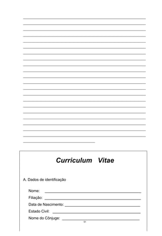 ___________________________________________________________________________
___________________________________________________________________________
___________________________________________________________________________
___________________________________________________________________________
___________________________________________________________________________
___________________________________________________________________________
___________________________________________________________________________
___________________________________________________________________________
___________________________________________________________________________
___________________________________________________________________________
___________________________________________________________________________
___________________________________________________________________________
___________________________________________________________________________
___________________________________________________________________________
___________________________________________________________________________
___________________________________________________________________________
___________________________________________________________________________
___________________________________________________________________________
___________________________________________________________________________
___________________________________________________________________________
___________________________________________________________________________
____________________________________________




                   Curriculum Vitae

A. Dados de identificação

   Nome:     ______________________________________________
   Filiação: ______________________________________________
   Data de Nascimento: ____________________________________
   Estado Civil: __________________________________________
   Nome do Cônjuge: _____________________________________
                                     51
 