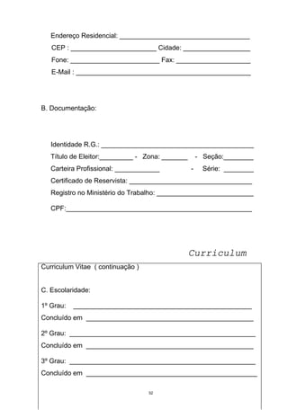 Endereço Residencial: ___________________________________
   CEP : _______________________ Cidade: __________________
   Fone: ________________________ Fax: ____________________
   E-Mail : _______________________________________________




B. Documentação:




   Identidade R.G.: _________________________________________
   Título de Eleitor:_________ - Zona: _______       - Seção:________
   Carteira Profissional: ____________           -     Série: ________
   Certificado de Reservista: _________________________________
   Registro no Ministério do Trabalho: __________________________

   CPF:__________________________________________________




                                                 Curriculum
Curriculum Vitae ( continuação )


C. Escolaridade:

1º Grau:   ________________________________________________
Concluído em _____________________________________________

2º Grau: __________________________________________________
Concluído em _____________________________________________

3º Grau: __________________________________________________
Concluído em ______________________________________________

                                   52
 