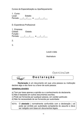 Cursos de Especialização ou Aperfeiçoamento:

1. Curso:
Local:         Estado:
Período: ___/___/____ a ____/____/___


D. Experiência Profissional:

1. Empresa:
Cidade:       Estado:
Função :
Período: ____/____/____ a ___/___/___

2.

3.


                                       Local e data

                                       Assinatura




                                 Curriculum
                                 Vitae
                        Declaração

       Declaração é um documento em que uma pessoa ou instituição
declara algo a seu favor ou a favor de outra pessoa.
GENERALIDADES
a) Tem por base apenas a opinião ou o conhecimento do declarante.
b) Não é baseada em outros documentos escritos.
c) Pode ser fornecida por qualquer pessoa, em caráter particular.
d) Não há necessidade de ser fornecida por autoridade.

NOTA:   O atestado ( normalmente confundido com a declaração ) só
        pode ser emitido por autoridade competente do assunto e deve
        ser redigido com base em documentos legais.

                                  53
 