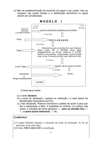 e) Não há predeterminação do tamanho do papel a ser usado, mas as
   margens nas quatro bordas e a distribuição harmônica no papel
   devem ser consideradas.

                                   MODELO                                      I
                          2,5 cm                                                                1,5 cm

           Nome da
          Instituição               Centro de Estudos Supletivos de Curitiba
  ( ou papel timbrado )
                                             04 a 06 linhas



   Título                                             DECLARAÇÃO
                            03 a 04 linhas


                                     Declaramos para os devidos fins que Anderson
   Texto                      Pedro Lopes, RG nº 2233806, aluno deste
                              Estabelecimento de Ensino, matrícula nº 812/96,
                              assistiu a uma palestra - sobre drogas - ocorrida neste
                              local, no dia 15 de abril de 2002, das 19h00 às 21h00.

                                                03 / 04 linhas




  Local / Data                                                    Curitiba, 06 de outubro de 2002.

                                                              04 / 05 linhas


       Assinatura                                                                  Diretor
           e
Cargo do Declarante
                            carimbo



         O texto deve conter:

    a) o verbo declarar.
    b) o nome do declarado ( pessoa ou instituição ) e seus dados de
       identificação necessários aos fins.
    c) o fato declarado. Pode-se mencionar o pedido de quem e para que
       fins a declaração é feita. A finalidade no entanto, na maioria das
       vezes, é indicada de forma genérica: "... para os devidos fins...",
       "... a quem possa interessar..." etc.

Lembretes:
a) O papel timbrado dispensa a colocação do nome da instituição. Se for de
   particular, inicie pelo título.
b) O título: DECLARAÇÃO é centralizado.
                                                       54
 