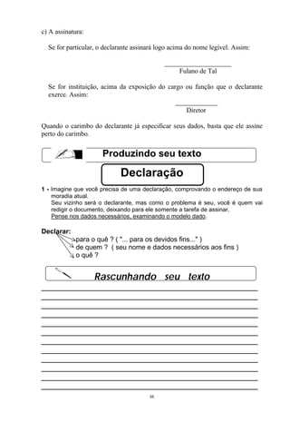 c) A assinatura:

  Se for particular, o declarante assinará logo acima do nome legível. Assim:


                                                  Fulano de Tal

  Se for instituição, acima da exposição do cargo ou função que o declarante
  exerce. Assim:

                                                     Diretor

Quando o carimbo do declarante já especificar seus dados, basta que ele assine
perto do carimbo.


                      Produzindo seu texto

                            Declaração
1 - Imagine que você precisa de uma declaração, comprovando o endereço de sua
    moradia atual.
    Seu vizinho será o declarante, mas como o problema é seu, você é quem vai
    redigir o documento, deixando para ele somente a tarefa de assinar.
    Pense nos dados necessários, examinando o modelo dado.

Declarar:
             para o quê ? ( "... para os devidos fins..." )
             de quem ? ( seu nome e dados necessários aos fins )
             o quê ?


                   Rascunhando seu texto
__________________________________________________
__________________________________________________
__________________________________________________
__________________________________________________
__________________________________________________
__________________________________________________
__________________________________________________
__________________________________________________
__________________________________________________
__________________________________________________
__________________________________________________
__________________________________________________
                                       55
 