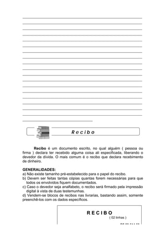 ___________________________________________________________________________
___________________________________________________________________________
___________________________________________________________________________
___________________________________________________________________________
___________________________________________________________________________
___________________________________________________________________________
___________________________________________________________________________
___________________________________________________________________________
___________________________________________________________________________
___________________________________________________________________________
___________________________________________________________________________
___________________________________________________________________________
___________________________________________________________________________
___________________________________________________________________________
___________________________________________________________________________
___________________________________________________________________________
___________________________________________________________________________
___________________________________________________________________________
____________________________________________



                              Recibo


       Recibo é um documento escrito, no qual alguém ( pessoa ou
firma ) declara ter recebido alguma coisa ali especificada, liberando o
devedor da dívida. O mais comum é o recibo que declara recebimento
de dinheiro.

GENERALIDADES:
a) Não existe tamanho pré-estabelecido para o papel do recibo.
b) Devem ser feitas tantas cópias quantas forem necessárias para que
   todos os envolvidos fiquem documentados.
c) Caso o devedor seja analfabeto, o recibo será firmado pela impressão
   digital à vista de duas testemunhas.
d) Vendem-se blocos de recibos nas livrarias, bastando assim, somente
preenchê-los com os dados específicos.



                                     57
                                          RECIBO
                                                      ( 02 linhas )

                                                              R$ 23.514,50
 