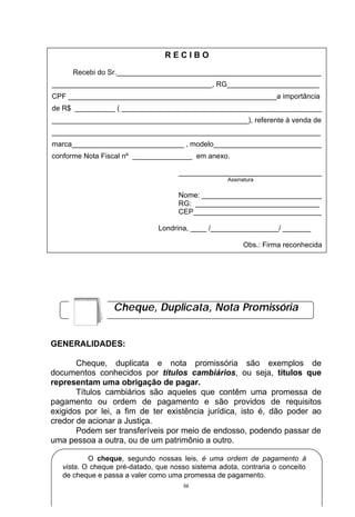 RECIBO

      Recebi do Sr.___________________________________________________
________________________________________, RG_______________________
CPF ____________________________________________________a importância
de R$ __________ ( __________________________________________________
_________________________________________________), referente à venda de
___________________________________________________________________
marca____________________________ , modelo___________________________
conforme Nota Fiscal nº _______________ em anexo.

                                     ____________________________________
                                                    Assinatura

                                     Nome: ______________________________
                                     RG: _______________________________
                                     CEP________________________________

                               Londrina, ____ /_________________/ _______

                                                          Obs.: Firma reconhecida




                  Cheque, Duplicata, Nota Promissória


GENERALIDADES:

       Cheque, duplicata e nota promissória são exemplos de
documentos conhecidos por títulos cambiários, ou seja, títulos que
representam uma obrigação de pagar.
       Títulos cambiários são aqueles que contêm uma promessa de
pagamento ou ordem de pagamento e são providos de requisitos
exigidos por lei, a fim de ter existência jurídica, isto é, dão poder ao
credor de acionar a Justiça.
       Podem ser transferíveis por meio de endosso, podendo passar de
uma pessoa a outra, ou de um patrimônio a outro.

           O cheque, segundo nossas leis, é uma ordem de pagamento à
   vista. O cheque pré-datado, que nosso sistema adota, contraria o conceito
   de cheque e passa a valer como uma promessa de pagamento.
                                       59
 