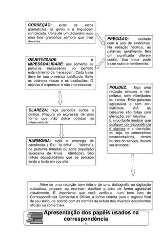 CORREÇÃO:         evite    os     erros
gramaticais, as gírias e a linguagem
complicada. Consulte um dicionário e/ou
uma boa gramática sempre que tiver              PRECISÃO:           cuidado
dúvidas.                                        com o uso de sinônimos.
                                                Na redação técnica, as
                                                palavras geralmente têm
                                                um significado diferen-
OBJETIVIDADE                 e                  ciador. Sua troca pode
IMPESSOALIDADE: use somente as                  trazer outro entendimento.
palavras    necessárias     ao   perfeito
entendimento da mensagem. Cada frase
deve ter sua presença justificada. Evite
as palavras vazias e as bajulações. O
objetivo é expressar e não impressionar.
                                                 POLIDEZ:        faça uma
                                                 redação simples e res-
                                                 peitosa, sem intimidades
                                                 ou ironias. Evite palavras
                                                 agressivas e sem cor-
                                                 dialidade.     Até      as
CLAREZA: faça períodos curtos e
                                                 censuras são feitas com
diretos. Procure se expressar de uma
                                                 elevação, sem insultos.
forma que não deixe dúvidas na
                                                 É importante lembrar que
interpretação.
                                                 qualquer correspondência
                                                 é sigilosa e a discrição,
                                                 ou seja, os comentários
                                                 desnecessários,     dentro
HARMONIA:       evite o emprego de               ou fora do serviço, devem
cacofonias ( Ex.: "la tinha" - "latinha"),       ser evitados.
de palavras rimadas ou ecos (repetição
sucessiva de finais      idênticos). São
falhas desagradáveis que se percebe
lendo o texto em voz alta.




        Além de uma redação bem feita e de uma datilografia ou digitação
 cuidadosa, procure, ao escrever, distribuir o texto de forma agradável
 visualmente. É importante que você verifique, num bom livro de
 Correspondência Comercial e Oficial, a forma correta para o registro final
 de seu texto, de acordo com as normas de leitura dos diversos documentos
 oficiais ou comerciais.

         Apresentação dos papéis usados na
               correspondência
                                    6
 