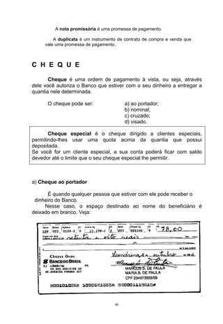 A nota promissória é uma promessa de pagamento.

         A duplicata é um instrumento de contrato de compra e venda que
     vale uma promessa de pagamento.



C H E Q U E

       Cheque é uma ordem de pagamento à vista, ou seja, através
dele você autoriza o Banco que estiver com o seu dinheiro a entregar a
quantia nele determinada.

      O cheque pode ser:                 a) ao portador;
                                         b) nominal;
                                         c) cruzado;
                                         d) visado.

       Cheque especial é o cheque dirigido a clientes especiais,
permitindo-lhes usar uma quota acima da quantia que possui
depositada.
Se você for um cliente especial, a sua conta poderá ficar com saldo
devedor até o limite que o seu cheque especial lhe permitir.



a) Cheque ao portador

      É quando qualquer pessoa que estiver com ele pode receber o
 dinheiro do Banco.
     Nesse caso, o espaço destinado ao nome do beneficiário é
deixado em branco. Veja:




                                    60
 