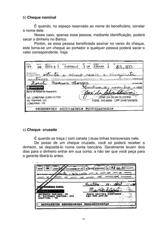 b) Cheque nominal

       É quando, no espaço reservado ao nome do beneficiário, constar
o nome dele.
       Nesse caso, apenas essa pessoa, mediante identificação, poderá
sacar o dinheiro no Banco.
       Porém, se essa pessoa beneficiada assinar no verso do cheque,
este torna-se um cheque ao portador e qualquer pessoa poderá sacar o
valor correspondente. Veja:




c) Cheque cruzado

       É quando se traça ( com caneta ) duas linhas transversais nele.
       De posse de um cheque cruzado, você só poderá receber o
dinheiro, se depositá-lo numa conta bancária. Geralmente levam dois
dias para o dinheiro entrar em sua conta, a não ser que você peça para
o gerente liberá-lo antes.




                                  61
 