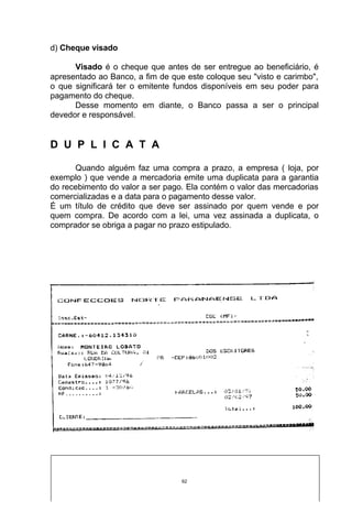 d) Cheque visado

      Visado é o cheque que antes de ser entregue ao beneficiário, é
apresentado ao Banco, a fim de que este coloque seu "visto e carimbo",
o que significará ter o emitente fundos disponíveis em seu poder para
pagamento do cheque.
      Desse momento em diante, o Banco passa a ser o principal
devedor e responsável.


D U P L I C A T A

      Quando alguém faz uma compra a prazo, a empresa ( loja, por
exemplo ) que vende a mercadoria emite uma duplicata para a garantia
do recebimento do valor a ser pago. Ela contém o valor das mercadorias
comercializadas e a data para o pagamento desse valor.
É um título de crédito que deve ser assinado por quem vende e por
quem compra. De acordo com a lei, uma vez assinada a duplicata, o
comprador se obriga a pagar no prazo estipulado.




                                  62
 