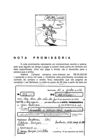 N O T A             P R O M I S S Ó R I A

       A nota promissória representa um compromisso escrito e solene,
pelo qual alguém se obriga a pagar a outrem certa soma em dinheiro em
data especificada. Uma vez paga a dívida, ela é devolvida para a
pessoa que a emitiu.
       Adelina Campos comprou uma chácara por R$ 65.000,00
( sessenta e cinco mil reais ). Conforme nota promissória vinculada ao
contrato de compra e venda, ficou estipulado que ela pagaria ao
vendedor ( Jair Bertinasi ) o total no prazo de 90 dias a partir da data em
que fecharam o negócio ( 10 de setembro de 2002 ).

Veja como a nota promissória foi preenchida:



                                            10 de dezembro de 2002.




                                    63
                                         Londrina, 10 de setembro de 2002.
 