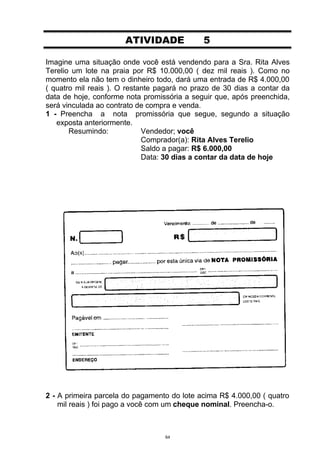 ATIVIDADE             5

Imagine uma situação onde você está vendendo para a Sra. Rita Alves
Terelio um lote na praia por R$ 10.000,00 ( dez mil reais ). Como no
momento ela não tem o dinheiro todo, dará uma entrada de R$ 4.000,00
( quatro mil reais ). O restante pagará no prazo de 30 dias a contar da
data de hoje, conforme nota promissória a seguir que, após preenchida,
será vinculada ao contrato de compra e venda.
1 - Preencha a nota promissória que segue, segundo a situação
   exposta anteriormente.
       Resumindo:            Vendedor; você
                             Comprador(a): Rita Alves Terelio
                             Saldo a pagar: R$ 6.000,00
                             Data: 30 dias a contar da data de hoje




2 - A primeira parcela do pagamento do lote acima R$ 4.000,00 ( quatro
    mil reais ) foi pago a você com um cheque nominal. Preencha-o.



                                  64
 