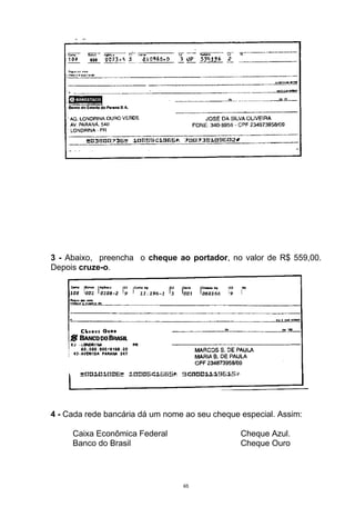 3 - Abaixo, preencha o cheque ao portador, no valor de R$ 559,00.
Depois cruze-o.




4 - Cada rede bancária dá um nome ao seu cheque especial. Assim:

     Caixa Econômica Federal                    Cheque Azul.
     Banco do Brasil                            Cheque Ouro




                                 65
 