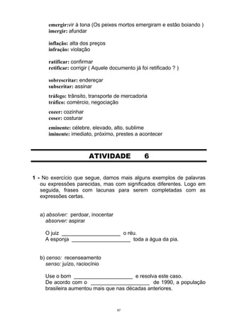 emergir:vir à tona (Os peixes mortos emergiram e estão boiando )
      imergir: afundar

      inflação: alta dos preços
      infração: violação

      ratificar: confirmar
      retificar: corrigir ( Aquele documento já foi retificado ? )

      sobrescritar: endereçar
      subscritar: assinar
      tráfego: trânsito, transporte de mercadoria
      tráfico: comércio, negociação
      cozer: cozinhar
      coser: costurar
      eminente: célebre, elevado, alto, sublime
      iminente: imediato, próximo, prestes a acontecer



                        ATIVIDADE                 6


1 - No exercício que segue, damos mais alguns exemplos de palavras
   ou expressões parecidas, mas com significados diferentes. Logo em
   seguida, frases com lacunas para serem completadas com as
   expressões certas.


  a) absolver: perdoar, inocentar
    absorver: aspirar

     O juiz ____________________ o réu.
     A esponja ____________________ toda a água da pia.


  b) censo: recenseamento
    senso: juízo, raciocínio

     Use o bom ____________________ e resolva este caso.
     De acordo com o ____________________ de 1990, a população
     brasileira aumentou mais que nas décadas anteriores.


                                     67
 