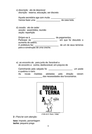 c) descrição: ato de descrever
      discrição: reserva, educação, ser discreto

     Aquela secretária age com muita ____________________ .
     Vamos fazer uma ____________________ da casa toda.


   d) cessão: ato de ceder
     sessão: assembléia, reunião
     seção: repartição

     Dirijam-se à ____________________ de pagamentos.
     Participei da ____________________ em que foi discutido o
     aumento de salário.
     A prefeitura fez ____________________ de um de seus terrenos
     para a construção de uma creche.




   e) ao encontro de: para junto de; favorável a
     de encontro a: contra; desfavorável; em prejuízo de
     Caminhando pela calçada foi ____________________ um poste
     e quebrou o nariz.
     As    novas     medidas   adotadas  pela    direção     vieram
     ____________________ das necessidades dos funcionários.




2 - Para ler com atenção:
taxa: imposto, porcentagem
tacha: pequeno prego
                                    68
 