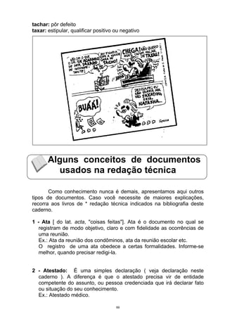 tachar: pôr defeito
taxar: estipular, qualificar positivo ou negativo




       Alguns conceitos de documentos
         usados na redação técnica

       Como conhecimento nunca é demais, apresentamos aqui outros
tipos de documentos. Caso você necessite de maiores explicações,
recorra aos livros de * redação técnica indicados na bibliografia deste
caderno.

1 - Ata [ do lat. acta, "coisas feitas"]. Ata é o documento no qual se
   registram de modo objetivo, claro e com fidelidade as ocorrências de
   uma reunião.
   Ex.: Ata da reunião dos condôminos, ata da reunião escolar etc.
   O registro de uma ata obedece a certas formalidades. Informe-se
   melhor, quando precisar redigi-la.


2 - Atestado: É uma simples declaração ( veja declaração neste
  caderno ). A diferença é que o atestado precisa vir de entidade
  competente do assunto, ou pessoa credenciada que irá declarar fato
  ou situação do seu conhecimento.
  Ex.: Atestado médico.

                                      69
 