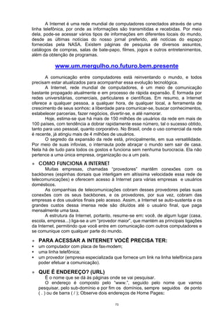 A Internet é uma rede mundial de computadores conectados através de uma
linha telefônica, por onde as informações são transmitidas e recebidas. Por meio
dela, pode-se acessar vários tipos de informações em diferentes locais do mundo,
desde as últimas notícias do nosso jornal preferido, até notícias do espaço
fornecidas pela NASA. Existem páginas de pesquisa de diversos assuntos,
catálogos de compras, salas de bate-papo, filmes, jogos e outros entretenimentos,
além da obtenção de programas.

            www.um.mergulho.no.futuro.bem.presente
       A comunicação entre computadores está reinventando o mundo, e todos
precisam estar atualizados para acompanhar essa evolução tecnológica.
       A Internet, rede mundial de computadores, é um meio de comunicação
bastante propagado atualmente e em processo de rápida expansão. É formada por
redes universitárias, comerciais, particulares e científicas. Em resumo, a Internet
oferece a qualquer pessoa, a qualquer hora, de qualquer local, a ferramenta de
crescimento de seus sonhos: a liberdade para comunicar-se, buscar conhecimentos,
estabelecer parcerias, fazer negócios, divertir-se, e até namorar.
       Hoje, estima-se que há mais de 150 milhões de usuários da rede em mais de
100 países, com tendência a dobrar rapidamente esse número, tal o sucesso obtido,
tanto para uso pessoal, quanto corporativo. No Brasil, onde o uso comercial da rede
é recente, já atingiu mais de 4 milhões de usuários.
       O segredo da expansão da rede está, principalmente, em sua versatilidade.
Por meio de suas infovias, o internauta pode abraçar o mundo sem sair de casa.
Nela há de tudo para todos os gostos e funciona sem nenhuma burocracia. Ela não
pertence a uma única empresa, organização ou a um país.
+ COMO FUNCIONA A INTERNET
       Muitas empresas, chamadas “provedores” mantêm conexões com os
backbones (espinhas dorsais que interligam em altíssima velocidade essa rede de
telecomunicações) e oferecem acesso à Internet para várias empresas e usuários
domésticos.
       As companhias de telecomunicações cobram desses provedores pelas suas
conexões com os seus backbones, e os provedores, por sua vez, cobram das
empresas e dos usuários finais pelo acesso. Assim, a Internet se auto-sustenta e os
grandes custos dessa imensa rede são diluídos até o usuário final, que paga
mensalmente uma taxa.
       A estrutura da Internet, portanto, resume-se em: você, de algum lugar (casa,
escola, empresa...) liga-se a um “provedor maior”, que mantém as principais ligações
da Internet, permitindo que você entre em comunicação com outros computadores e
se comunique com qualquer parte do mundo.

+ PARA ACESSAR A INTERNET VOCÊ PRECISA TER:
•   um computador com placa de fax-modem;
•   uma linha telefônica;
•   um provedor (empresa especializada que fornece um link na linha telefônica para
    poder efetuar a comunicação).

+ QUE É ENDEREÇO? (URL)
         É o nome que se dá às páginas onde se vai pesquisar.
         O endereço é composto pelo “www.”, seguido pelo nome que vamos
    pesquisar, pelo sub-domínio e por fim os domínios, sempre seguidos de ponto
    ( . ) ou de barra ( / ); Observe dois endereços de Home Pages:

                                         73
 
