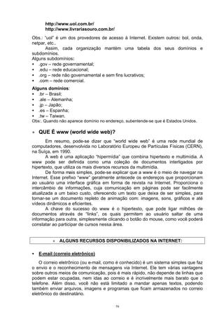 http://www.uol.com.br/
       http://www.livrariasouro.com.br/
Obs.: “uol” é um dos provedores de acesso à Internet. Existem outros: bol, onda,
netpar, etc..
      Assim, cada organização mantém uma tabela dos seus domínios e
subdomínios.
Alguns subdomínios:
• .gov – rede governamental;
• .edu – rede educacional;
• .org – rede não governamental e sem fins lucrativos;
• .com – rede comercial.
Alguns domínios:
• .br – Brasil;
• .ale – Alemanha;
• .jp – Japão;
• .es – Espanha;
• .tw – Taiwan.
Obs:. Quando não aparece domínio no endereço, subentende-se que é Estados Unidos.

+ QUE É www (world wide web)?
       Em resumo, pode-se dizer que “world wide web” é uma rede mundial de
computadores, desenvolvida no Laboratório Europeu de Partículas Físicas (CERN),
na Suíça, em 1990.
       A web é uma aplicação “hipermídia” que combina hipertexto e multimídia. A
www pode ser definida como uma coleção de documentos interligados por
hipertexto, que utiliza os mais diversos recursos da multimídia.
       De forma mais simples, pode-se explicar que a www é o meio de navegar na
Internet. Esse prefixo “www” geralmente antecede os endereços que proporcionam
ao usuário uma interface gráfica em forma de revista na Internet. Proporciona o
intercâmbio de informações, cuja comunicação em páginas pode ser facilmente
atualizada a um baixo custo, oferecendo um texto que deixa de ser simples, para
tornar-se um documento repleto de animação com: imagens, sons, gráficos e até
vídeos dinâmicos e eficientes.
       A chave do sucesso do www é o hipertexto, que pode ligar milhões de
documentos através de “links”, os quais permitem ao usuário saltar de uma
informação para outra, simplesmente clicando o botão do mouse, como você poderá
constatar ao participar de cursos nessa área.


          + ALGUNS RECURSOS DISPONIBILIZADOS NA INTERNET:

•   E-mail (correio eletrônico)
    O correio eletrônico (ou e-mail, como é conhecido) é um sistema simples que faz
o envio e o reconhecimento de mensagens via Internet. Ele tem várias vantagens
sobre outros meios de comunicação, pois é mais rápido, não depende de linhas que
podem estar ocupadas, nem idas ao correio e é incrivelmente mais barato que o
telefone. Além disso, você não está limitado a mandar apenas textos, podendo
também enviar arquivos, imagens e programas que ficam armazenados no correio
eletrônico do destinatário.

                                          74
 