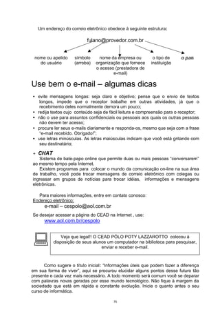 Um endereço do correio eletrônico obedece à seguinte estrutura:

                           fulano@provedor.com.br


 nome ou apelido     símbolo      nome da empresa ou       o tipo de     o país
   do usuário        (arroba)   organização que fornece   instituição
                                o acesso (prestadora de
                                        e-mail)

Use bem o e-mail – algumas dicas
• evite mensagens longas: seja claro e objetivo; pense que o envio de textos
   longos, impede que o receptor trabalhe em outras atividades, já que o
   recebimento deles normalmente demora um pouco;
• redija textos cujo conteúdo seja de fácil leitura e compreensão para o receptor;
• não o use para assuntos confidenciais ou pessoais aos quais os outras pessoas
   não devem ter acesso;
• procure ler seus e-mails diariamente e responda-os, mesmo que seja com a frase
   “e-mail recebido. Obrigado!”;
• use letras minúsculas. As letras maiúsculas indicam que você está gritando com
   seu destinatário;

+ CHAT
    Sistema de bate-papo online que permite duas ou mais pessoas “conversarem”
ao mesmo tempo pela Internet.
    Existem programas para colocar o mundo da comunicação on-line na sua área
de trabalho, você pode trocar mensagens de correio eletrônico com colegas ou
ingressar em grupos de notícias para trocar idéias, informações e mensagens
eletrônicas.

  Para maiores informações, entre em contato conosco:
Endereço eletrônico:
      e-mail – cespolo@aol.com.br
Se desejar acessar a página do CEAD na Internet , use:
      www.aol.com.br/cespolo



:             Veja que legal!! O CEAD PÓLO POTY LAZZAROTTO colocou à
          disposição de seus alunos um computador na biblioteca para pesquisar,
                                  enviar e receber e-mail.



      Como sugere o título inicial: “Informações úteis que podem fazer a diferença
em sua forma de viver”, aqui se procurou elucidar alguns pontos desse futuro tão
presente e cada vez mais necessário. A todo momento será comum você se deparar
com palavras novas geradas por esse mundo tecnológico. Não fique à margem da
sociedade que está em rápida e constante evolução. Inicie o quanto antes o seu
curso de informática.

                                        75
 