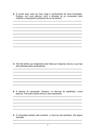 2- O mundo atual, cada vez mais, exige o conhecimento de novas tecnologias.
   Explique, com suas palavras, como a utilização de um computador pode
   modificar o desempenho profissional de um funcionário.
___________________________________________________________________
___________________________________________________________________
___________________________________________________________________
___________________________________________________________________
___________________________________________________________________
___________________________________________________________________
___________________________________________________________________
___________________________________________________________________
___________________________________________________________________




3- Cite três tarefas que antigamente eram feitas por máquinas comuns e que hoje
   são realizadas pelos computadores.
___________________________________________________________________
___________________________________________________________________
___________________________________________________________________
___________________________________________________________________
___________________________________________________________________
___________________________________________________________________



4- O advento do computador introduziu, no dia-a-dia do trabalhador, novas
   palavras. Cite quatro desses termos e seus significados.
___________________________________________________________________
___________________________________________________________________
___________________________________________________________________
___________________________________________________________________
___________________________________________________________________


5- O computador também está invadindo a rotina da vida doméstica. Cite alguns
   exemplos:
___________________________________________________________________
___________________________________________________________________
                                      77
 