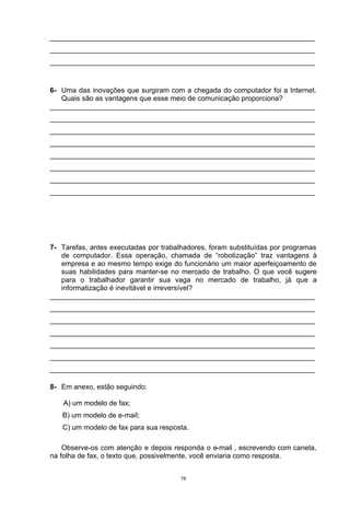 ___________________________________________________________________
___________________________________________________________________
___________________________________________________________________



6- Uma das inovações que surgiram com a chegada do computador foi a Internet.
   Quais são as vantagens que esse meio de comunicação proporciona?
___________________________________________________________________
___________________________________________________________________
___________________________________________________________________
___________________________________________________________________
___________________________________________________________________
___________________________________________________________________
___________________________________________________________________
___________________________________________________________________




7- Tarefas, antes executadas por trabalhadores, foram substituídas por programas
   de computador. Essa operação, chamada de “robotização” traz vantagens à
   empresa e ao mesmo tempo exige do funcionário um maior aperfeiçoamento de
   suas habilidades para manter-se no mercado de trabalho. O que você sugere
   para o trabalhador garantir sua vaga no mercado de trabalho, já que a
   informatização é inevitável e irreversível?
___________________________________________________________________
___________________________________________________________________
___________________________________________________________________
___________________________________________________________________
___________________________________________________________________
___________________________________________________________________
___________________________________________________________________

8- Em anexo, estão seguindo:

    A) um modelo de fax;
   B) um modelo de e-mail;
   C) um modelo de fax para sua resposta.

    Observe-os com atenção e depois responda o e-mail , escrevendo com caneta,
na folha de fax, o texto que, possivelmente, você enviaria como resposta.


                                       78
 
