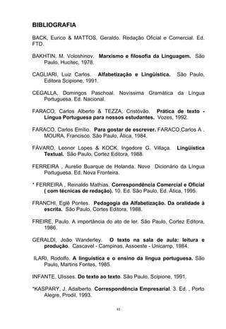 BIBLIOGRAFIA

BACK, Eurico & MATTOS, Geraldo. Redação Oficial e Comercial. Ed.
FTD.

BAKHTIN, M. Voloshinov. Marxismo e filosofia da Linguagem. São
   Paulo, Hucitec, 1978.

CAGLIARI, Luiz Carlos. Alfabetização e Lingüística.        São Paulo,
   Editora Scipione, 1991.

CEGALLA, Domingos Paschoal. Novíssima Gramática da Língua
   Portuguesa. Ed. Nacional.

FARACO, Carlos Alberto & TEZZA, Cristóvão. Prática de texto -
   Língua Portuguesa para nossos estudantes. Vozes, 1992.

FARACO, Carlos Emílio. Para gostar de escrever. FARACO,Carlos A .
   MOURA, Francisco. São Paulo, Ática, 1984.

FÁVARO, Leonor Lopes & KOCK, Ingedore G. Villaça.          Lingüística
   Textual. São Paulo, Cortez Editora, 1988.

FERREIRA , Aurelio Buarque de Holanda. Novo Dicionário da Língua
   Portuguesa. Ed. Nova Fronteira.

* FERREIRA , Reinaldo Mathias. Correspondência Comercial e Oficial
    ( com técnicas de redação). 10. Ed. São Paulo, Ed. Ática, 1995.

FRANCHI, Eglê Pontes. Pedagogia da Alfabetização. Da oralidade à
   escrita. São Paulo, Cortes Editora, 1988.

FREIRE, Paulo. A importância do ato de ler. São Paulo, Cortez Editora,
    1986.

GERALDI, João Wanderley. O texto na sala de aula: leitura e
   produção. Cascavel - Campinas, Assoeste - Unicamp, 1984.

ILARI, Rodolfo. A linguística e o ensino da língua portuguesa. São
    Paulo, Martins Fontes, 1985.

INFANTE, Ulisses. Do texto ao texto. São Paulo, Scipione, 1991.

*KASPARY, J. Adalberto. Correspondência Empresarial. 3. Ed. , Porto
    Alegre, Prodil, 1993.

                                  83
 