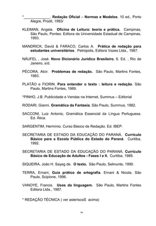 *_____________. Redação Oficial – Normas e Modelos. 10 ed., Porto
    Alegre, Prodil, 1993/

KLEIMAN, Angela. Oficina de Leitura: teoria e prática. Campinas,
    São Paulo, Pontes: Editora da Universidade Estadual de Campinas,
    1993.

MANDRICK, David & FARACO, Carlos A. Prática de redação para
   estudantes universitários. Petrópolis, Editora Vozes Ltda., 1987.

NÁUFEL , José. Novo Dicionário Jurídico Brasileiro, 6. Ed. , Rio de
   Janeiro, s/d.

PÉCORA, Alcir. Problemas de redação. São Paulo, Martins Fontes,
   1983.

PLATÃO e FIORIN. Para entender o texto : leitura e redação. São
    Paulo, Martins Fontes, 1989.

*PINHO, J.B. Publicidade e Vendas na Internet, Summus – Editorial

RODARI, Gianni. Gramática da Fantasia. São Paulo, Summus, 1982.

SACCONI, Luiz Antonio, Gramática Essencial da Língua Portuguesa.
   Ed. Ática.

SARGENTIM, Hermínio. Curso Básico de Redação. Ed. IBEP.

SECRETARIA DE ESTADO DA EDUCAÇÃO DO PARANÁ. Currículo
   Básico para a Escola Pública do Estado do Paraná. Curitiba,
   1992.

SECRETARIA DE ESTADO DA EDUCAÇÃO DO PARANÁ. Currículo
   Básico de Educação de Adultos - Fases I e II. Curitiba, 1989.

SIQUEIRA, João H. Sayeg de. O texto. São Paulo, Selinunte, 1990.

TERRA, Ernani, Guia prático de ortografia. Ernani & Nicola. São
   Paulo, Scipione, 1996.

VANOYE, Francis. Usos da linguagem. São Paulo, Martins Fontes
   Editora Ltda., 1987.

* REDAÇÃO TÉCNICA ( ver asteriscoS acima)


                                  84
 