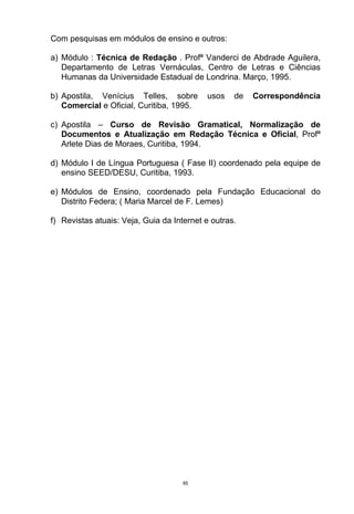 Com pesquisas em módulos de ensino e outros:

a) Módulo : Técnica de Redação . Profª Vanderci de Abdrade Aguilera,
   Departamento de Letras Vernáculas, Centro de Letras e Ciências
   Humanas da Universidade Estadual de Londrina. Março, 1995.

b) Apostila, Venícius Telles, sobre        usos    de   Correspondência
   Comercial e Oficial, Curitiba, 1995.

c) Apostila – Curso de Revisão Gramatical, Normalização de
   Documentos e Atualização em Redação Técnica e Oficial, Profª
   Arlete Dias de Moraes, Curitiba, 1994.

d) Módulo I de Língua Portuguesa ( Fase II) coordenado pela equipe de
   ensino SEED/DESU, Curitiba, 1993.

e) Módulos de Ensino, coordenado pela Fundação Educacional do
   Distrito Federa; ( Maria Marcel de F. Lemes)

f) Revistas atuais: Veja, Guia da Internet e outras.




                                     85
 