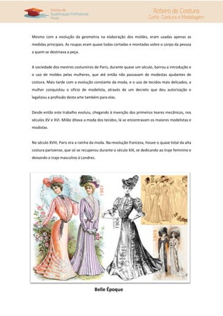 Mesmo com a evolução da geometria na elaboração dos moldes, eram usadas apenas as
medidas principais. As roupas eram quase todas cortadas e montadas sobre o corpo da pessoa
a quem se destinava a peça.
A sociedade dos mestres costureiros de Paris, durante quase um século, barrou a introdução e
o uso de moldes pelas mulheres, que até então não passavam de modestas ajudantes de
costura. Mais tarde com a evolução constante da moda, e o uso de tecidos mais delicados, a
mulher conquistou o ofício de modelista, através de um decreto que deu autorização e
legalizou a profissão desta arte também para elas.
Desde então este trabalho evoluiu, chegando à invenção dos primeiros teares mecânicos, nos
séculos XV e XVI. Milão ditava a moda dos tecidos, lá se encontravam os maiores modelistas e
modistas.
No século XVIII, Paris era a rainha da moda. Na revolução francesa, houve o quase total da alta
costura parisiense, que só se recuperou durante o século XIX, se dedicando ao traje feminino e
deixando o traje masculino à Londres.
Belle Époque
 