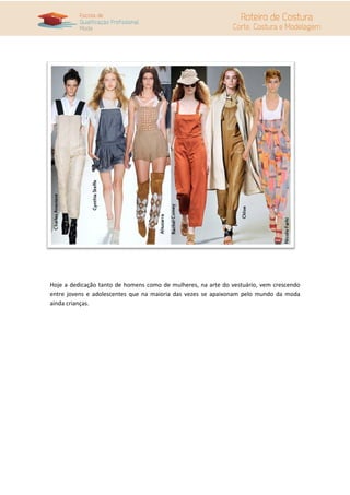 Hoje a dedicação tanto de homens como de mulheres, na arte do vestuário, vem crescendo
entre jovens e adolescentes que na maioria das vezes se apaixonam pelo mundo da moda
ainda crianças.
 