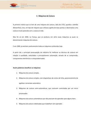 3. Máquinas de Costura
A primeira notícia que se tem de uma máquina de costura, data de 1755, quando o alemão
Weisenthal, criou um tipo de máquina que utilizava agulha de duas pontas e desenvolvia uma
costura muito parecida com a costura à mão.
Mas foi só em 1830, na França, que se produziu em série essas máquinas as quais se
denominaram máquinas de costura.
E em 1900, já existiam praticamente todas as máquinas conhecidas hoje.
A partir daí, a principal preocupação da indústria foi melhorar as técnicas de costura em
relação à qualidade, velocidade e principalmente automação, através de ar comprimido,
componentes eletrônicos e computadorizados.
Assim podemos classificar as máquinas:
1. Máquinas de costura simples.
2. Máquinas de costura simples, com dispositivos de cortes de linha, posicionamento de
agulhas e arremate automático.
3. Máquinas de costura semi-automáticas, que costuram controladas por um micro
processador.
4. Máquinas de costura automáticas que não precisam de operador para alguns itens.
5. Máquinas de costura robotizadas que trabalham sem operador.
 