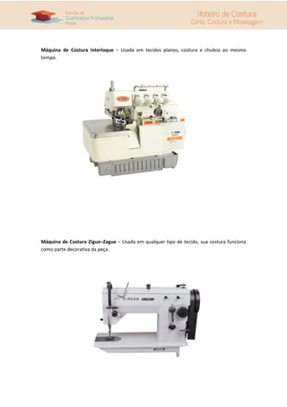 Máquina de Costura Interloque – Usada em tecidos planos, costura e chuleia ao mesmo
tempo.
Máquina de Costura Zigue–Zague – Usada em qualquer tipo de tecido, sua costura funciona
como parte decorativa da peça.
 