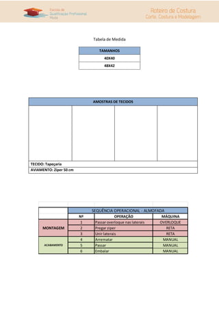 Tabela de Medida
TAMANHOS
40X40
48X42
AMOSTRAS DE TECIDOS
TECIDO: Tapeçaria
AVIAMENTO: Zíper 50 cm
Nº OPERAÇÃO MÁQUINA
1 Passar overloque nas laterais OVERLOQUE
2 Pregar ziper RETA
3 Unir laterais RETA
4 Arrematar MANUAL
5 Passar MANUAL
6 Embalar MANUAL
SEQUÊNCIA OPERACIONAL - ALMOFADA
MONTAGEM
ACABAMENTO
 
