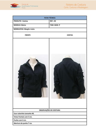 FICHA TÉCNICA
PRODUTO : Camisa REF.: 03
MODELO: Básica TAM. BASE: P
MODELISTAS: Margô e Lúcia
FRENTE COSTAS
OBSERVAÇÕES DE COSTURA:
Usar colarinho tamanho 40.
Vistas frontais com 3 cm.
Punho com 6 cm.
Abertura do punho 7 cm.
 