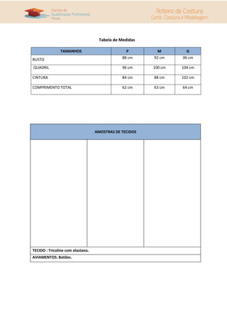Tabela de Medidas
TAMANHOS P M G
BUSTO 88 cm 92 cm 96 cm
QUADRIL 96 cm 100 cm 104 cm
CINTURA 84 cm 88 cm 102 cm
COMPRIMENTO TOTAL 62 cm 63 cm 64 cm
AMOSTRAS DE TECIDOS
TECIDO : Tricoline com elastano.
AVIAMENTOS: Botões.
 