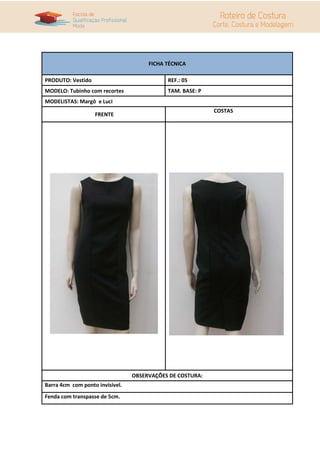FICHA TÉCNICA
PRODUTO: Vestido REF.: 05
MODELO: Tubinho com recortes TAM. BASE: P
MODELISTAS: Margô e Luci
FRENTE
COSTAS
OBSERVAÇÕES DE COSTURA:
Barra 4cm com ponto invisível.
Fenda com transpasse de 5cm.
 